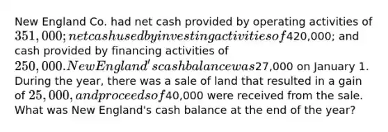 New England Co. had net cash provided by operating activities of 351,000; net cash used by investing activities of420,000; and cash provided by financing activities of 250,000.New England's cash balance was27,000 on January 1. During the year, there was a sale of land that resulted in a gain of 25,000, and proceeds of40,000 were received from the sale. What was New England's cash balance at the end of the year?