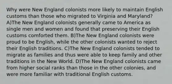 Why were New England colonists more likely to maintain English customs than those who migrated to Virginia and Maryland? A)The New England colonists generally came to America as single men and women and found that preserving their English customs comforted them. B)The New England colonists were proud to be English, while the other colonists wanted to reject their English traditions. C)The New England colonists tended to migrate as families and thus were able to keep family and other traditions in the New World. D)The New England colonists came from higher social ranks than those in the other colonies, and were more familiar with traditional English customs.