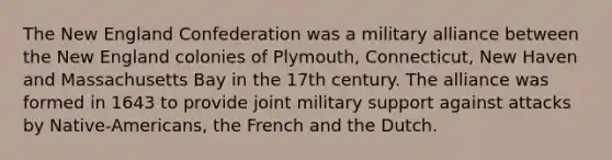 The New England Confederation was a military alliance between the New England colonies of Plymouth, Connecticut, New Haven and Massachusetts Bay in the 17th century. The alliance was formed in 1643 to provide joint military support against attacks by Native-Americans, the French and the Dutch.