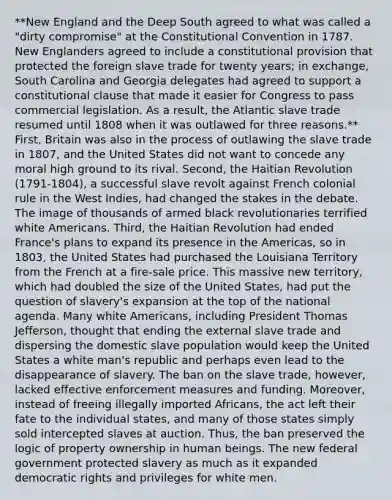 **New England and the Deep South agreed to what was called a "dirty compromise" at the Constitutional Convention in 1787. New Englanders agreed to include a constitutional provision that protected the foreign slave trade for twenty years; in exchange, South Carolina and Georgia delegates had agreed to support a constitutional clause that made it easier for Congress to pass commercial legislation. As a result, the Atlantic slave trade resumed until 1808 when it was outlawed for three reasons.** First, Britain was also in the process of outlawing the slave trade in 1807, and the United States did not want to concede any moral high ground to its rival. Second, the Haitian Revolution (1791-1804), a successful slave revolt against French colonial rule in the West Indies, had changed the stakes in the debate. The image of thousands of armed black revolutionaries terrified white Americans. Third, the Haitian Revolution had ended France's plans to expand its presence in the Americas, so in 1803, the United States had purchased the Louisiana Territory from the French at a fire-sale price. This massive new territory, which had doubled the size of the United States, had put the question of slavery's expansion at the top of the national agenda. Many white Americans, including President Thomas Jefferson, thought that ending the external slave trade and dispersing the domestic slave population would keep the United States a white man's republic and perhaps even lead to the disappearance of slavery. The ban on the slave trade, however, lacked effective enforcement measures and funding. Moreover, instead of freeing illegally imported Africans, the act left their fate to the individual states, and many of those states simply sold intercepted slaves at auction. Thus, the ban preserved the logic of property ownership in human beings. The new federal government protected slavery as much as it expanded democratic rights and privileges for white men.