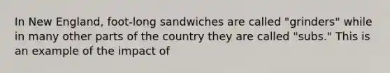 In New England, foot-long sandwiches are called "grinders" while in many other parts of the country they are called "subs." This is an example of the impact of