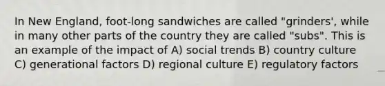 In New England, foot-long sandwiches are called "grinders', while in many other parts of the country they are called "subs". This is an example of the impact of A) social trends B) country culture C) generational factors D) regional culture E) regulatory factors