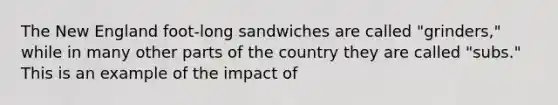 The New England foot-long sandwiches are called "grinders," while in many other parts of the country they are called "subs." This is an example of the impact of