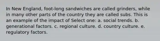 In New England, foot-long sandwiches are called grinders, while in many other parts of the country they are called subs. This is an example of the impact of Select one: a. social trends. b. generational factors. c. regional culture. d. country culture. e. regulatory factors.