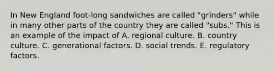 In New England foot-long sandwiches are called "grinders" while in many other parts of the country they are called "subs." This is an example of the impact of A. regional culture. B. country culture. C. generational factors. D. social trends. E. regulatory factors.