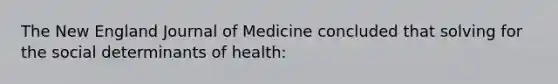 The New England Journal of Medicine concluded that solving for the social determinants of health: