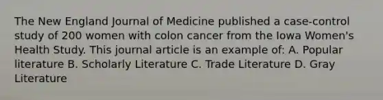 The New England Journal of Medicine published a case-control study of 200 women with colon cancer from the Iowa Women's Health Study. This journal article is an example of: A. Popular literature B. Scholarly Literature C. Trade Literature D. Gray Literature