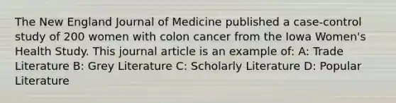 The New England Journal of Medicine published a case-control study of 200 women with colon cancer from the Iowa Women's Health Study. This journal article is an example of: A: Trade Literature B: Grey Literature C: Scholarly Literature D: Popular Literature