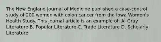 The New England Journal of Medicine published a case-control study of 200 women with colon cancer from the Iowa Women's Health Study. This journal article is an example of: A. Gray Literature B. Popular Literature C. Trade Literature D. Scholarly Literature