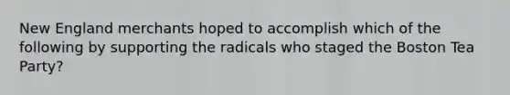 New England merchants hoped to accomplish which of the following by supporting the radicals who staged the Boston Tea Party?