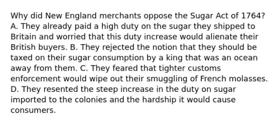 Why did New England merchants oppose the Sugar Act of 1764? A. They already paid a high duty on the sugar they shipped to Britain and worried that this duty increase would alienate their British buyers. B. They rejected the notion that they should be taxed on their sugar consumption by a king that was an ocean away from them. C. They feared that tighter customs enforcement would wipe out their smuggling of French molasses. D. They resented the steep increase in the duty on sugar imported to the colonies and the hardship it would cause consumers.