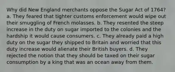 Why did New England merchants oppose the Sugar Act of 1764? a. They feared that tighter customs enforcement would wipe out their smuggling of French molasses. b. They resented the steep increase in the duty on sugar imported to the colonies and the hardship it would cause consumers. c. They already paid a high duty on the sugar they shipped to Britain and worried that this duty increase would alienate their British buyers. d. They rejected the notion that they should be taxed on their sugar consumption by a king that was an ocean away from them.