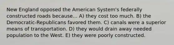 New England opposed the American System's federally constructed roads because... A) they cost too much. B) the Democratic-Republicans favored them. C) canals were a superior means of transportation. D) they would drain away needed population to the West. E) they were poorly constructed.