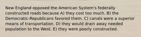 New England opposed the American System's federally constructed roads because A) they cost too much. B) the Democratic-Republicans favored them. C) canals were a superior means of transportation. D) they would drain away needed population to the West. E) they were poorly constructed.