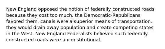 New England opposed the notion of federally constructed roads because they cost too much. the Democratic-Republicans favored them. canals were a superior means of transportation. they would drain away population and create competing states in the West. New England Federalists believed such federally constructed roads were unconstitutional.