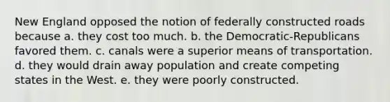 New England opposed the notion of federally constructed roads because a. they cost too much. b. the Democratic-Republicans favored them. c. canals were a superior means of transportation. d. they would drain away population and create competing states in the West. e. they were poorly constructed.