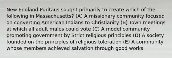 New England Puritans sought primarily to create which of the following in Massachusetts? (A) A missionary community focused on converting American Indians to Christianity (B) Town meetings at which all adult males could vote (C) A model community promoting government by Strict religious principles (D) A society founded on the principles of religious toleration (E) A community whose members achieved salvation through good works