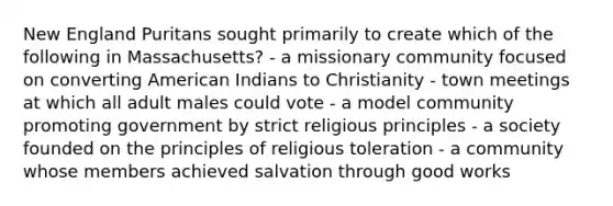 New England Puritans sought primarily to create which of the following in Massachusetts? - a missionary community focused on converting American Indians to Christianity - town meetings at which all adult males could vote - a model community promoting government by strict religious principles - a society founded on the principles of religious toleration - a community whose members achieved salvation through good works