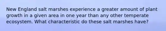 New England salt marshes experience a greater amount of plant growth in a given area in one year than any other temperate ecosystem. What characteristic do these salt marshes have?