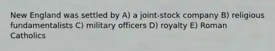 New England was settled by A) a joint-stock company B) religious fundamentalists C) military officers D) royalty E) Roman Catholics