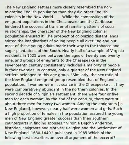 The New England settlers more closely resembled the non-migrating English population than they did other English colonists in the New World. . . . While the composition of the emigrant populations in the Chesapeake and the Caribbean hindered the successful transfer of familiar patterns of social relationships, the character of the New England colonial population ensured it. The prospect of colonizing distant lands stirred the imaginations of young people all over England but most of these young adults made their way to the tobacco and sugar plantations of the South. Nearly half of a sample of Virginia residents in 1625 were between the ages of twenty and twenty-nine, and groups of emigrants to the Chesapeake in the seventeenth century consistently included a majority of people in their twenties. In contrast, only a quarter of the New England settlers belonged to this age group. "Similarly, the sex ratio of the New England emigrant group resembled that of England's population. If women were . . . scarce in the Chesapeake . . . they were comparatively abundant in the northern colonies. In the second decade of Virginia's settlement, there were four or five men for each woman; by the end of the century, there were still about three men for every two women. Among the emigrants [in New England], however, nearly half were women and girls. Such a high proportion of females in the population assured the young men of New England greater success than their southern counterparts in finding spouses." Virginia DeJohn Anderson, historian, "Migrants and Motives: Religion and the Settlement of New England, 1630-1640," published in 1985 Which of the following best describes an overall argument of the excerpt?