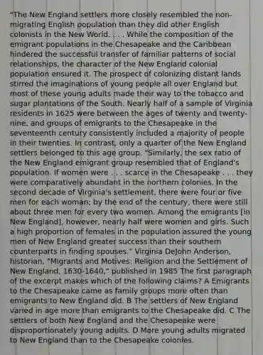 "The New England settlers more closely resembled the non-migrating English population than they did other English colonists in the New World. . . . While the composition of the emigrant populations in the Chesapeake and the Caribbean hindered the successful transfer of familiar patterns of social relationships, the character of the New England colonial population ensured it. The prospect of colonizing distant lands stirred the imaginations of young people all over England but most of these young adults made their way to the tobacco and sugar plantations of the South. Nearly half of a sample of Virginia residents in 1625 were between the ages of twenty and twenty-nine, and groups of emigrants to the Chesapeake in the seventeenth century consistently included a majority of people in their twenties. In contrast, only a quarter of the New England settlers belonged to this age group. "Similarly, the sex ratio of the New England emigrant group resembled that of England's population. If women were . . . scarce in the Chesapeake . . . they were comparatively abundant in the northern colonies. In the second decade of Virginia's settlement, there were four or five men for each woman; by the end of the century, there were still about three men for every two women. Among the emigrants [in New England], however, nearly half were women and girls. Such a high proportion of females in the population assured the young men of New England greater success than their southern counterparts in finding spouses." Virginia DeJohn Anderson, historian, "Migrants and Motives: Religion and the Settlement of New England, 1630-1640," published in 1985 The first paragraph of the excerpt makes which of the following claims? A Emigrants to the Chesapeake came as family groups more often than emigrants to New England did. B The settlers of New England varied in age more than emigrants to the Chesapeake did. C The settlers of both New England and the Chesapeake were disproportionately young adults. D More young adults migrated to New England than to the Chesapeake colonies.