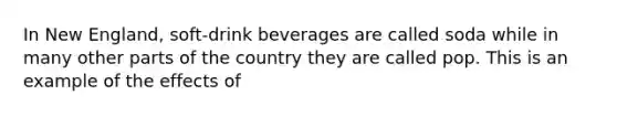 In New England, soft-drink beverages are called soda while in many other parts of the country they are called pop. This is an example of the effects of