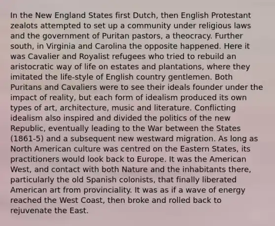 In the New England States first Dutch, then English Protestant zealots attempted to set up a community under religious laws and the government of Puritan pastors, a theocracy. Further south, in Virginia and Carolina the opposite happened. Here it was Cavalier and Royalist refugees who tried to rebuild an aristocratic way of life on estates and plantations, where they imitated the life-style of English country gentlemen. Both Puritans and Cavaliers were to see their ideals founder under the impact of reality, but each form of idealism produced its own types of art, architecture, music and literature. Conflicting idealism also inspired and divided the politics of the new Republic, eventually leading to the War between the States (1861-5) and a subsequent new westward migration. As long as North American culture was centred on the Eastern States, its practitioners would look back to Europe. It was the American West, and contact with both Nature and the inhabitants there, particularly the old Spanish colonists, that finally liberated American art from provinciality. It was as if a wave of energy reached the West Coast, then broke and rolled back to rejuvenate the East.