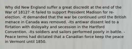 Why did New England suffer a great discredit at the end of the War of 1812? -It failed to support President Madison for re-election. -It demanded that the war be continued until the British menace in Canada was removed. -Its antiwar dissent led to a flirtation with disloyalty and secession in the Hartford Convention. -Its soldiers and sailors performed poorly in battle. -Peace terms had dictated that a Canadian force keep the peace in Vermont until 1850.