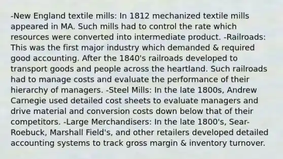 -New England textile mills: In 1812 mechanized textile mills appeared in MA. Such mills had to control the rate which resources were converted into intermediate product. -Railroads: This was the first major industry which demanded & required good accounting. After the 1840's railroads developed to transport goods and people across the heartland. Such railroads had to manage costs and evaluate the performance of their hierarchy of managers. -Steel Mills: In the late 1800s, Andrew Carnegie used detailed cost sheets to evaluate managers and drive material and conversion costs down below that of their competitors. -Large Merchandisers: In the late 1800's, Sear-Roebuck, Marshall Field's, and other retailers developed detailed accounting systems to track gross margin & inventory turnover.