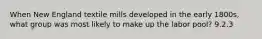 When New England textile mills developed in the early 1800s, what group was most likely to make up the labor pool? 9.2.3