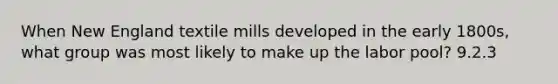 When New England textile mills developed in the early 1800s, what group was most likely to make up the labor pool? 9.2.3