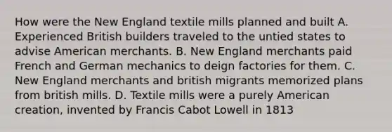 How were the New England textile mills planned and built A. Experienced British builders traveled to the untied states to advise American merchants. B. New England merchants paid French and German mechanics to deign factories for them. C. New England merchants and british migrants memorized plans from british mills. D. Textile mills were a purely American creation, invented by Francis Cabot Lowell in 1813