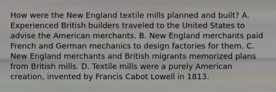 How were the New England textile mills planned and built? A. Experienced British builders traveled to the United States to advise the American merchants. B. New England merchants paid French and German mechanics to design factories for them. C. New England merchants and British migrants memorized plans from British mills. D. Textile mills were a purely American creation, invented by Francis Cabot Lowell in 1813.