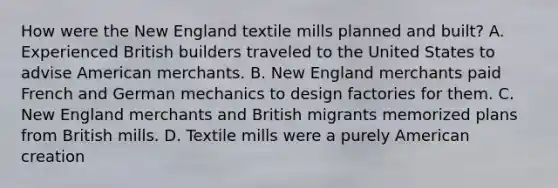 How were the New England textile mills planned and built? A. Experienced British builders traveled to the United States to advise American merchants. B. New England merchants paid French and German mechanics to design factories for them. C. New England merchants and British migrants memorized plans from British mills. D. Textile mills were a purely American creation