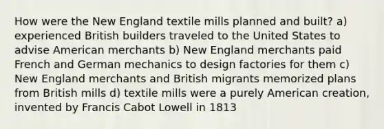 How were the New England textile mills planned and built? a) experienced British builders traveled to the United States to advise American merchants b) New England merchants paid French and German mechanics to design factories for them c) New England merchants and British migrants memorized plans from British mills d) textile mills were a purely American creation, invented by Francis Cabot Lowell in 1813