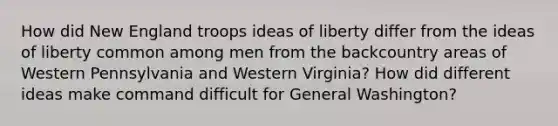 How did New England troops ideas of liberty differ from the ideas of liberty common among men from the backcountry areas of Western Pennsylvania and Western Virginia? How did different ideas make command difficult for General Washington?