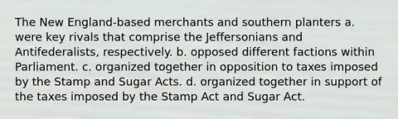 The New England-based merchants and southern planters a. were key rivals that comprise the Jeffersonians and Antifederalists, respectively. b. opposed different factions within Parliament. c. organized together in opposition to taxes imposed by the Stamp and Sugar Acts. d. organized together in support of the taxes imposed by the Stamp Act and Sugar Act.