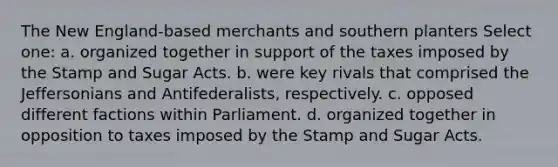 The New England-based merchants and southern planters Select one: a. organized together in support of the taxes imposed by the Stamp and Sugar Acts. b. were key rivals that comprised the Jeffersonians and Antifederalists, respectively. c. opposed different factions within Parliament. d. organized together in opposition to taxes imposed by the Stamp and Sugar Acts.