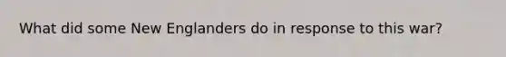 What did some New Englanders do in response to this war?