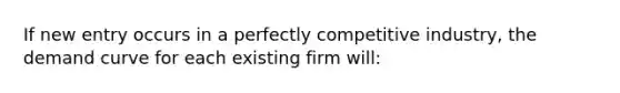 If new entry occurs in a perfectly competitive industry, the demand curve for each existing firm will: