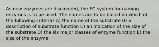 As new enzymes are discovered, the EC system for naming enzymes is to be used. The names are to be based on which of the following criteria? A) the name of the substrate B) a description of substrate function C) an indication of the size of the substrate D) the six major classes of enzyme function E) the size of the enzyme