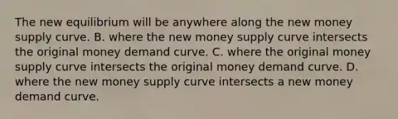 The new equilibrium will be anywhere along the new money supply curve. B. where the new money supply curve intersects the original money demand curve. C. where the original money supply curve intersects the original money demand curve. D. where the new money supply curve intersects a new money demand curve.