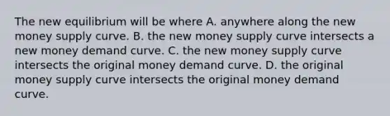 The new equilibrium will be where A. anywhere along the new money supply curve. B. the new money supply curve intersects a new money demand curve. C. the new money supply curve intersects the original money demand curve. D. the original money supply curve intersects the original money demand curve.