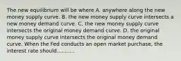 The new equilibrium will be where A. anywhere along the new money supply curve. B. the new money supply curve intersects a new money demand curve. C. the new money supply curve intersects the original money demand curve. D. the original money supply curve intersects the original money demand curve. When the Fed conducts an open market​ purchase, the interest rate should...........