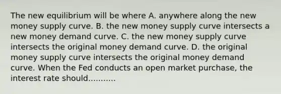 The new equilibrium will be where A. anywhere along the new money supply curve. B. the new money supply curve intersects a new money demand curve. C. the new money supply curve intersects the original money demand curve. D. the original money supply curve intersects the original money demand curve. When the Fed conducts an open market​ purchase, the interest rate should...........