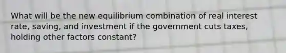 What will be the new equilibrium combination of real interest rate, saving, and investment if the government cuts taxes, holding other factors constant?