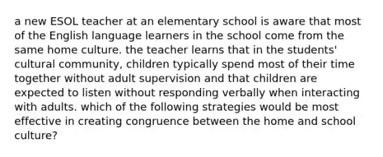 a new ESOL teacher at an elementary school is aware that most of the English language learners in the school come from the same home culture. the teacher learns that in the students' cultural community, children typically spend most of their time together without adult supervision and that children are expected to listen without responding verbally when interacting with adults. which of the following strategies would be most effective in creating congruence between the home and school culture?