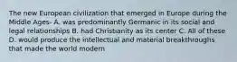 The new European civilization that emerged in Europe during the Middle Ages- A. was predominantly Germanic in its social and legal relationships B. had Christianity as its center C. All of these D. would produce the intellectual and material breakthroughs that made the world modern