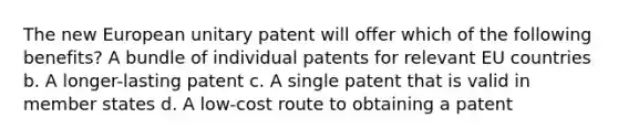 The new European unitary patent will offer which of the following benefits? A bundle of individual patents for relevant EU countries b. A longer-lasting patent c. A single patent that is valid in member states d. A low-cost route to obtaining a patent